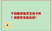 干细胞移植灵芝孢子粉？健康养生新选择？