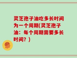 灵芝孢子油吃多长时间为一个周期(灵芝孢子油：每个周期需要多长时间？)