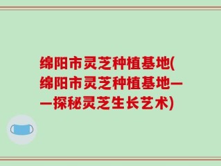 绵阳市灵芝种植基地(绵阳市灵芝种植基地——探秘灵芝生长艺术)