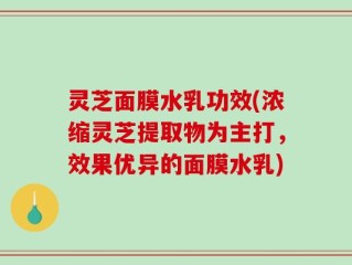 灵芝面膜水乳功效(浓缩灵芝提取物为主打，效果优异的面膜水乳)