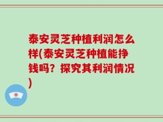 泰安灵芝种植利润怎么样(泰安灵芝种植能挣钱吗？探究其利润情况)
