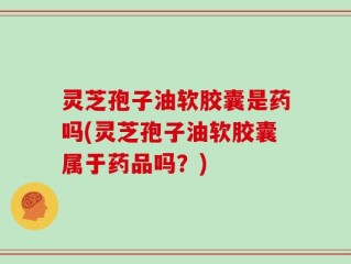 灵芝孢子油软胶囊是药吗(灵芝孢子油软胶囊属于药品吗？)