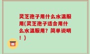 灵芝孢子用什么水温服用(灵芝孢子适合用什么水温服用？简单说明！)