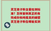 灵芝孢子粉含量检测标准？怎样鉴别真正的有效成份和纯度高的破壁灵芝孢子粉在哪能买到