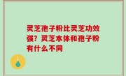 灵芝孢子粉比灵芝功效强？灵芝本体和孢子粉有什么不同
