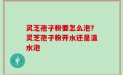 灵芝孢子粉要怎么泡？灵芝孢子粉开水还是温水泡