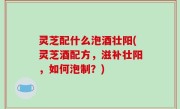 灵芝配什么泡酒壮阳(灵芝酒配方，滋补壮阳，如何泡制？)