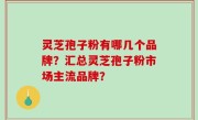 灵芝孢子粉有哪几个品牌？汇总灵芝孢子粉市场主流品牌？
