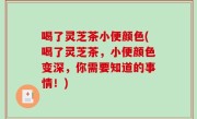 喝了灵芝茶小便颜色(喝了灵芝茶，小便颜色变深，你需要知道的事情！)