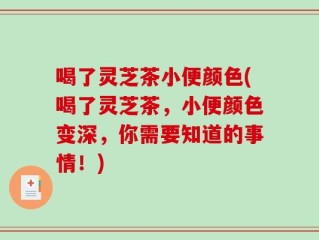 喝了灵芝茶小便颜色(喝了灵芝茶，小便颜色变深，你需要知道的事情！)