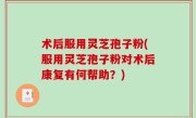 术后服用灵芝孢子粉(服用灵芝孢子粉对术后康复有何帮助？)