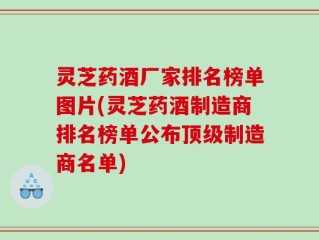 灵芝药酒厂家排名榜单图片(灵芝药酒制造商排名榜单公布顶级制造商名单)