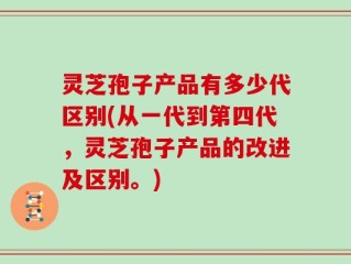 灵芝孢子产品有多少代区别(从一代到第四代，灵芝孢子产品的改进及区别。)