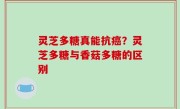 灵芝多糖真能抗癌？灵芝多糖与香菇多糖的区别