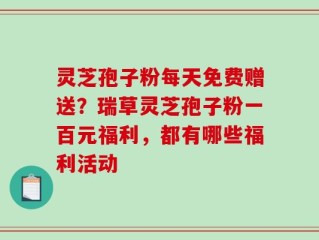 灵芝孢子粉每天免费赠送？瑞草灵芝孢子粉一百元福利，都有哪些福利活动