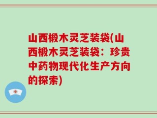 山西椴木灵芝装袋(山西椴木灵芝装袋：珍贵中药物现代化生产方向的探索)