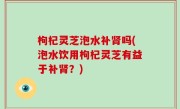 枸杞灵芝泡水补肾吗(泡水饮用枸杞灵芝有益于补肾？)