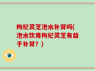 枸杞灵芝泡水补肾吗(泡水饮用枸杞灵芝有益于补肾？)