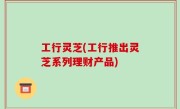 工行灵芝(工行推出灵芝系列理财产品)
