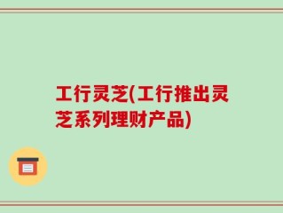 工行灵芝(工行推出灵芝系列理财产品)