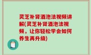 灵芝补肾酒泡法视频讲解(灵芝补肾酒泡法视频，让你轻松学会如何养生再升级)
