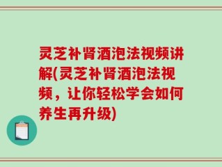 灵芝补肾酒泡法视频讲解(灵芝补肾酒泡法视频，让你轻松学会如何养生再升级)