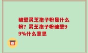 破壁灵芝孢子粉是什么粉？灵芝孢子粉破壁99%什么意思