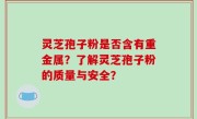 灵芝孢子粉是否含有重金属？了解灵芝孢子粉的质量与安全？