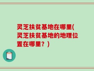 灵芝扶贫基地在哪里(灵芝扶贫基地的地理位置在哪里？)