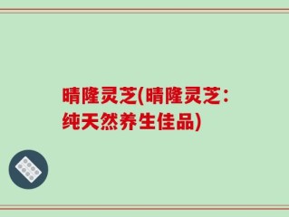 晴隆灵芝(晴隆灵芝：纯天然养生佳品)