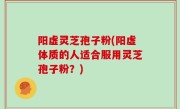 阳虚灵芝孢子粉(阳虚体质的人适合服用灵芝孢子粉？)