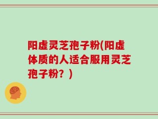 阳虚灵芝孢子粉(阳虚体质的人适合服用灵芝孢子粉？)