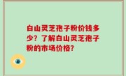 白山灵芝孢子粉价钱多少？了解白山灵芝孢子粉的市场价格？