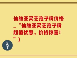 仙维亚灵芝孢子粉价格_“仙维亚灵芝孢子粉超值优惠，价格惊喜！”)