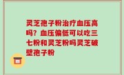 灵芝孢子粉治疗血压高吗？血压偏低可以吃三七粉和灵芝粉吗灵芝破壁孢子粉