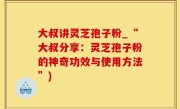 大叔讲灵芝孢子粉_“大叔分享：灵芝孢子粉的神奇功效与使用方法”)