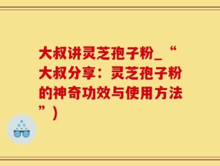 大叔讲灵芝孢子粉_“大叔分享：灵芝孢子粉的神奇功效与使用方法”)