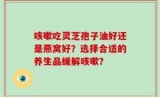 咳嗽吃灵芝孢子油好还是燕窝好？选择合适的养生品缓解咳嗽？