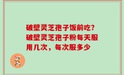 破壁灵芝孢子饭前吃？破壁灵芝孢子粉每天服用几次，每次服多少