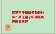 灵芝孢子粉破壁最佳吃法？灵芝孢子粉碾压的好还是粉好