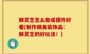 鲜灵芝怎么做成摆件好看(制作精美装饰品：鲜灵芝的好玩法！)