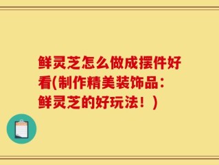 鲜灵芝怎么做成摆件好看(制作精美装饰品：鲜灵芝的好玩法！)