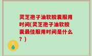 灵芝孢子油软胶囊服用时间(灵芝孢子油软胶囊最佳服用时间是什么？)