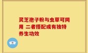 灵芝孢子粉与虫草可同用 二者搭配或有独特养生功效