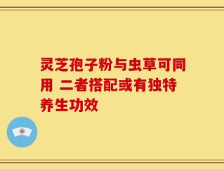 灵芝孢子粉与虫草可同用 二者搭配或有独特养生功效