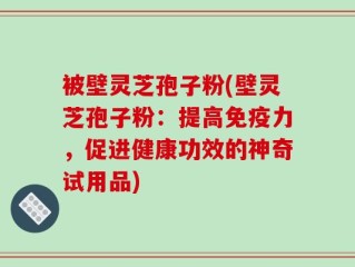 被壁灵芝孢子粉(壁灵芝孢子粉：提高免疫力，促进健康功效的神奇试用品)