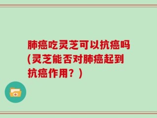 肺癌吃灵芝可以抗癌吗(灵芝能否对肺癌起到抗癌作用？)