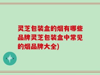 灵芝包装盒的烟有哪些品牌灵芝包装盒中常见的烟品牌大全)