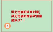 灵芝泡酒的饮用剂量(灵芝泡酒的推荐饮用量是多少？)