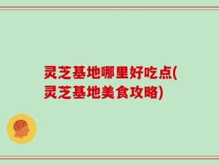 灵芝基地哪里好吃点(灵芝基地美食攻略)